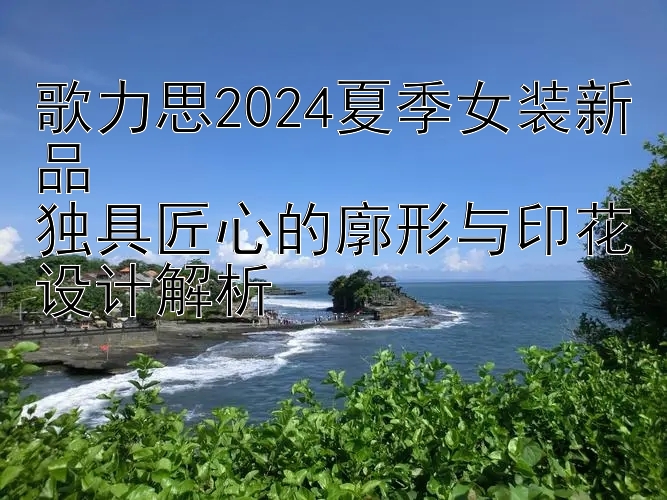 歌力思2024夏季女装新品  
独具匠心的廓形与印花设计解析