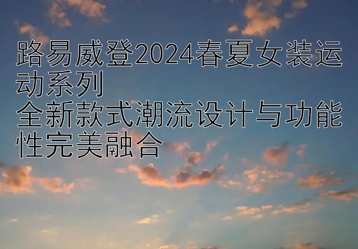 路易威登2024春夏女装运动系列  
全新款式潮流设计与功能性完美融合