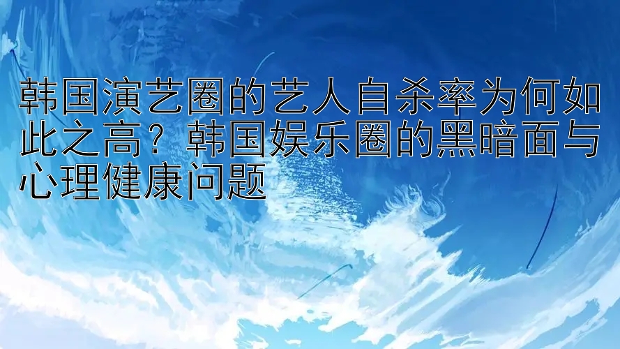 韩国演艺圈的艺人自杀率为何如此之高？韩国娱乐圈的黑暗面与心理健康问题