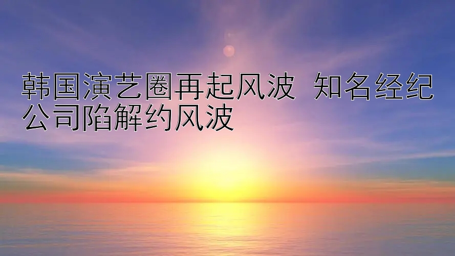 韩国演艺圈再起风波 知名经纪公司陷解约风波