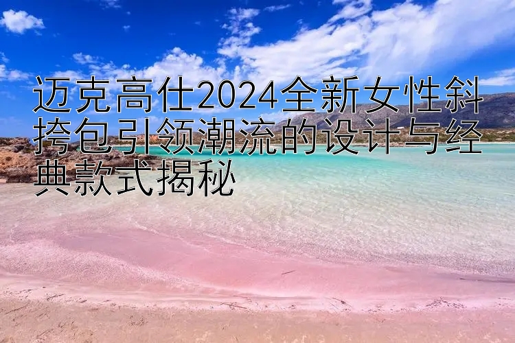 迈克高仕2024全新女性斜挎包引领潮流的设计与经典款式揭秘